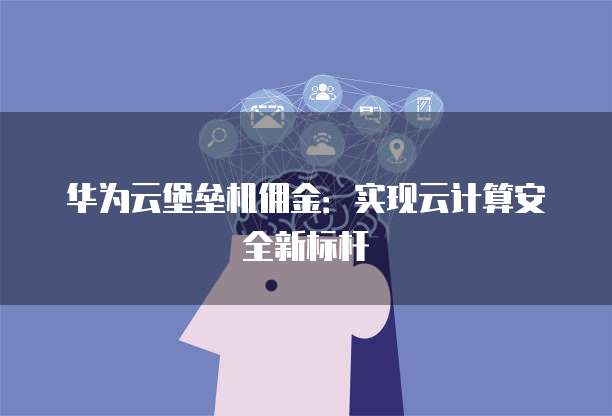华为云堡垒机佣金:实现云计算安全新标杆