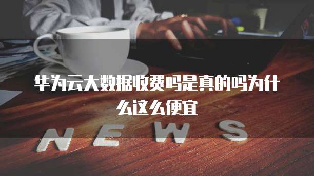 华为云大数据收费吗是真的吗为什么这么便宜