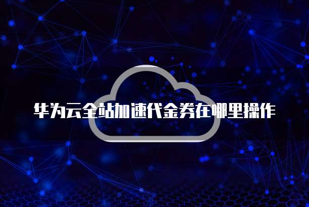 华为云全站加速代金券在哪里操作