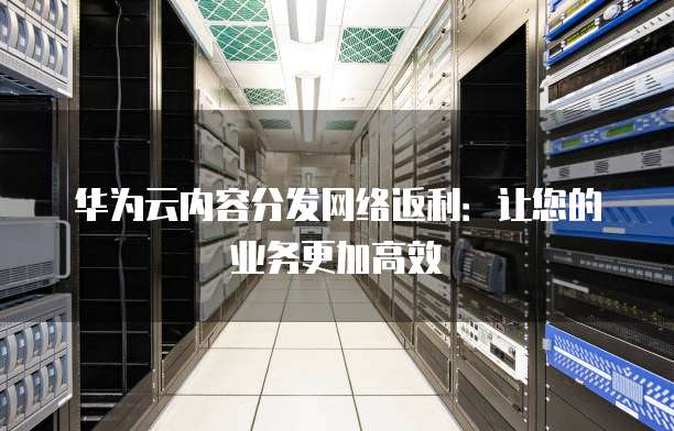 华为云内容分发网络返利:让您的业务更加高效