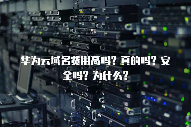 华为云域名费用高吗?真的吗?安全吗?为什么?