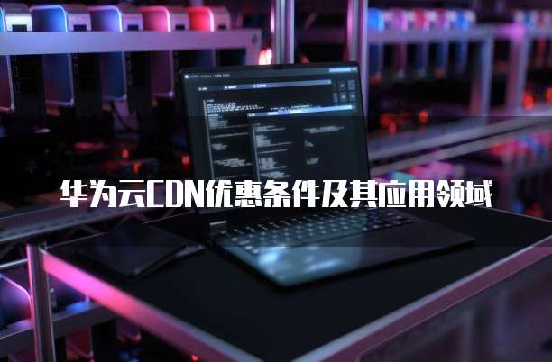 华为云CDN优惠条件及其应用领域