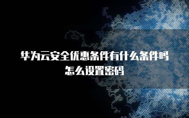 华为云安全优惠条件有什么条件吗怎么设置密码