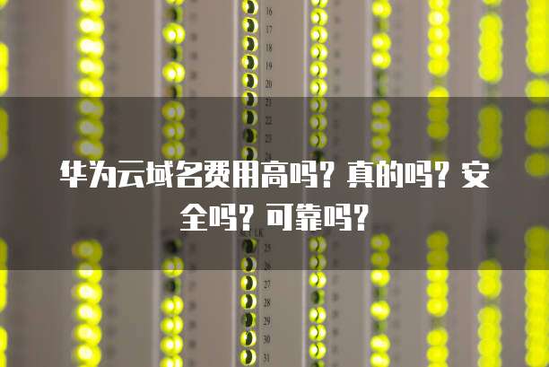 华为云域名费用高吗?真的吗?安全吗?可靠吗?