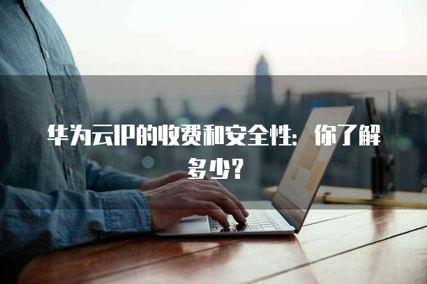 华为云IP的收费和安全性:你了解多少?