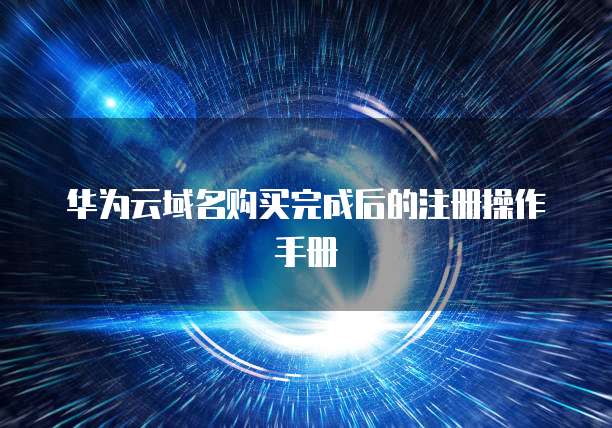 华为云域名购买完成后的注册操作手册
