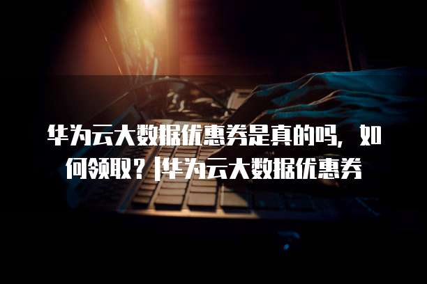 华为云大数据优惠券是真的吗,如何领取?|华为云大数据优惠券