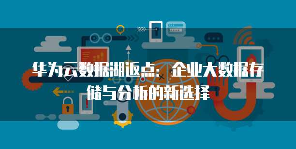 华为云数据湖返点:企业大数据存储与分析的新选择