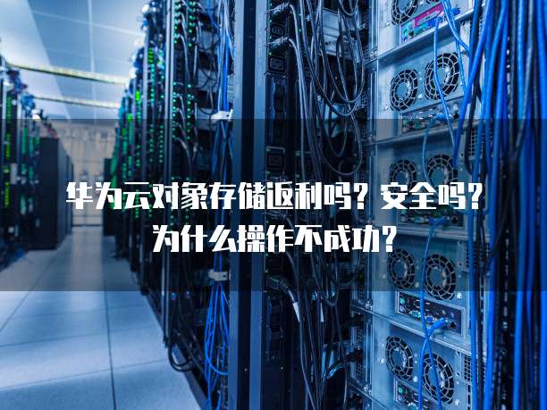 华为云对象存储返利吗?安全吗?为什么操作不成功?