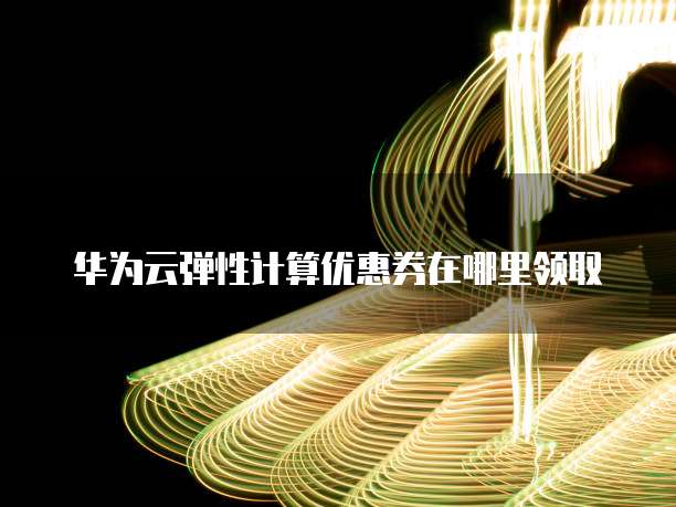 华为云弹性计算优惠券在哪里领取