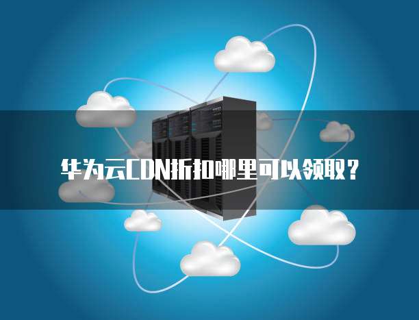 华为云CDN折扣哪里可以领取?