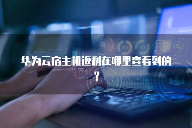 华为云宿主机返利在哪里查看到的？