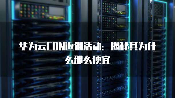 华为云CDN返佣活动：揭秘其为什么那么便宜