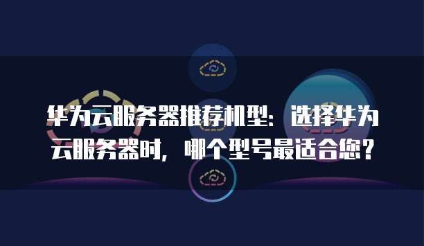 华为云服务器推荐机型:选择华为云服务器时,哪个型号最适合您?