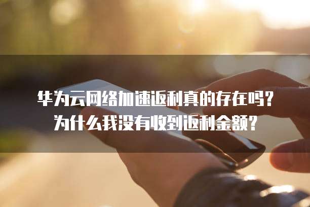 华为云网络加速返利真的存在吗?为什么我没有收到返利金额?