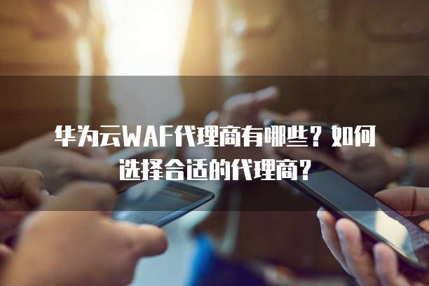 华为云WAF代理商有哪些？如何选择合适的代理商？