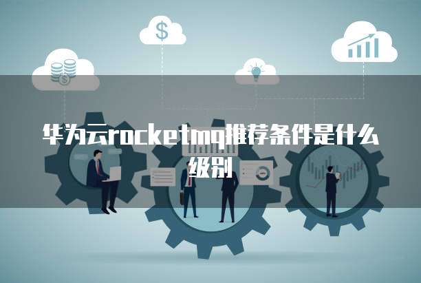 华为云rocketmq推荐条件是什么级别
