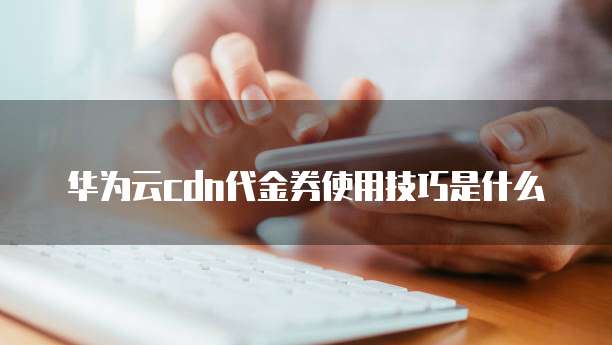 华为云cdn代金券使用技巧是什么