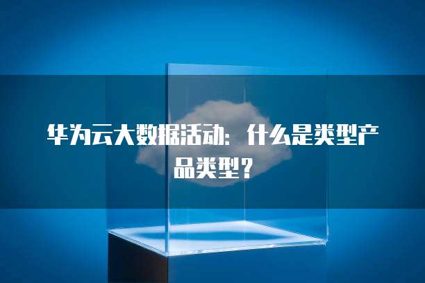 华为云大数据活动:什么是类型产品类型?