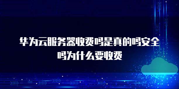 华为云服务器收费吗是真的吗安全吗为什么要收费
