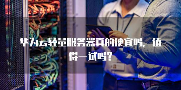 华为云轻量服务器真的便宜吗，值得一试吗？