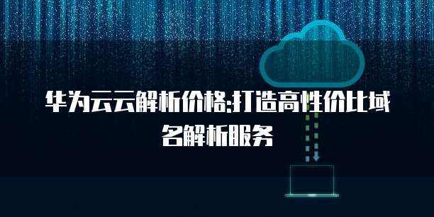 华为云云解析价格:打造高性价比域名解析服务
