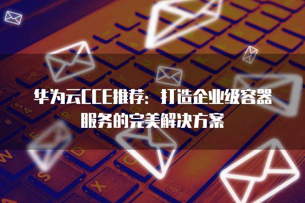 华为云CCE推荐:打造企业级容器服务的完美解决方案