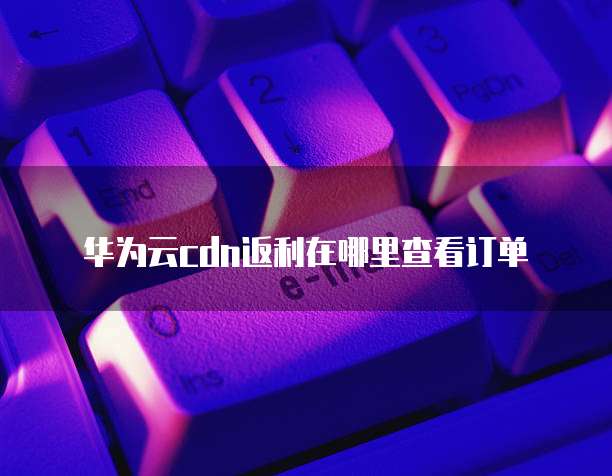 华为云cdn返利在哪里查看订单