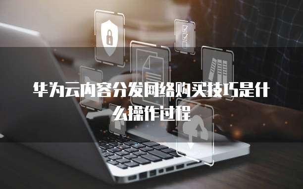 华为云内容分发网络购买技巧是什么操作过程
