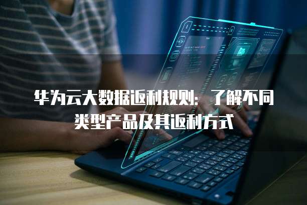 华为云大数据返利规则:了解不同类型产品及其返利方式