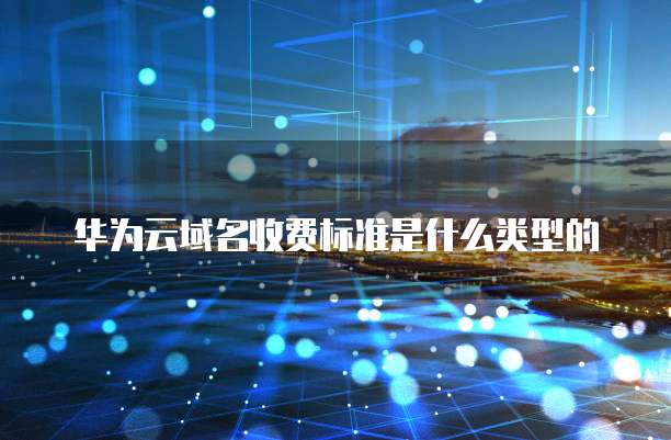 华为云域名收费标准是什么类型的