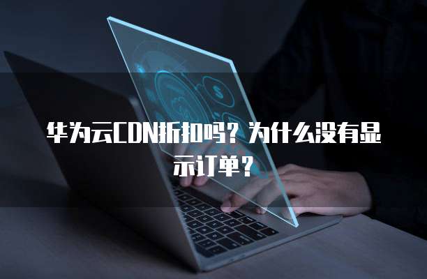 华为云CDN折扣吗?为什么没有显示订单?