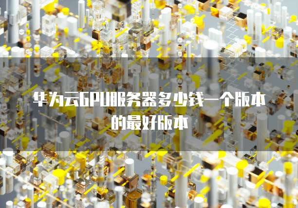 华为云GPU服务器多少钱一个版本的最好版本
