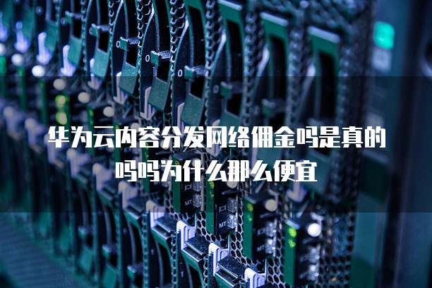 华为云内容分发网络佣金吗是真的吗吗为什么那么便宜
