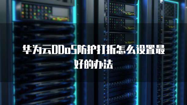 华为云DDoS防护打折怎么设置最好的办法