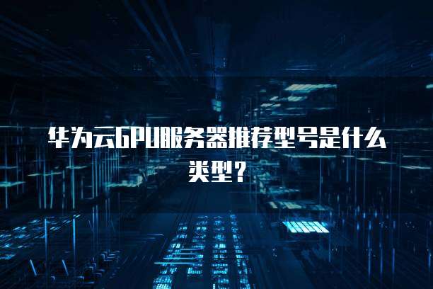 华为云GPU服务器推荐型号是什么类型?