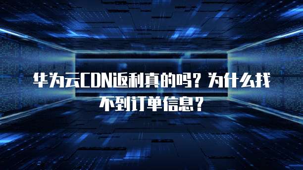 华为云CDN返利真的吗?为什么找不到订单信息?