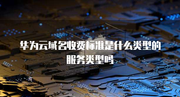 华为云域名收费标准是什么类型的服务类型吗