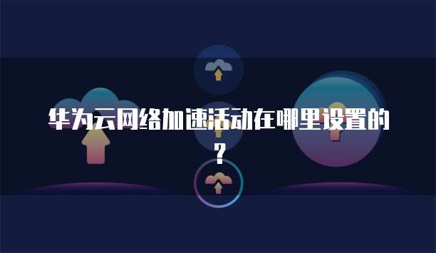 华为云网络加速活动在哪里设置的?