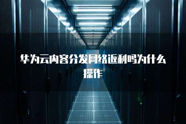 华为云内容分发网络返利吗为什么操作