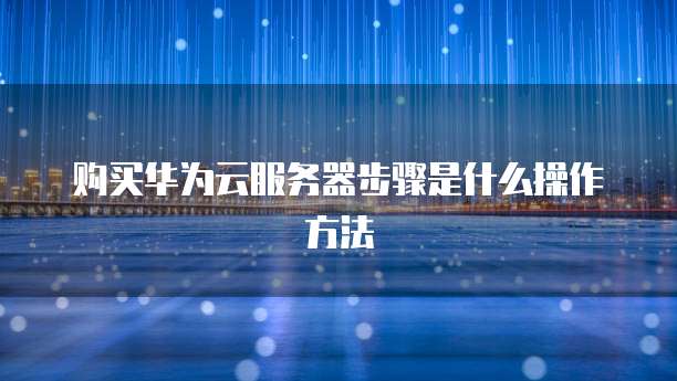 购买华为云服务器步骤是什么操作方法