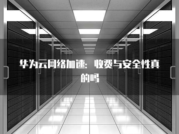 华为云网络加速:收费与安全性真的吗