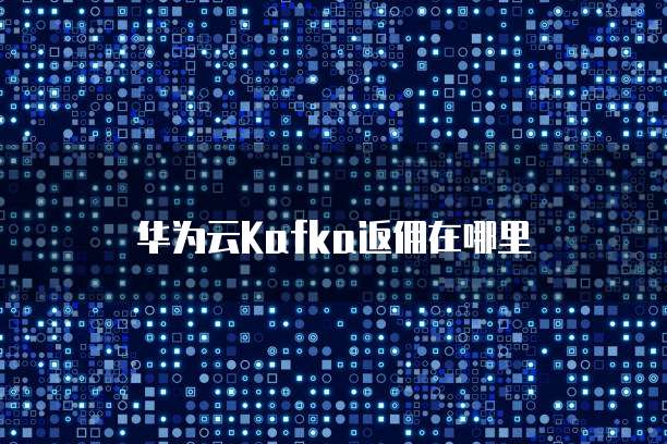 华为云Kafka返佣,华为云kafka返佣在哪里