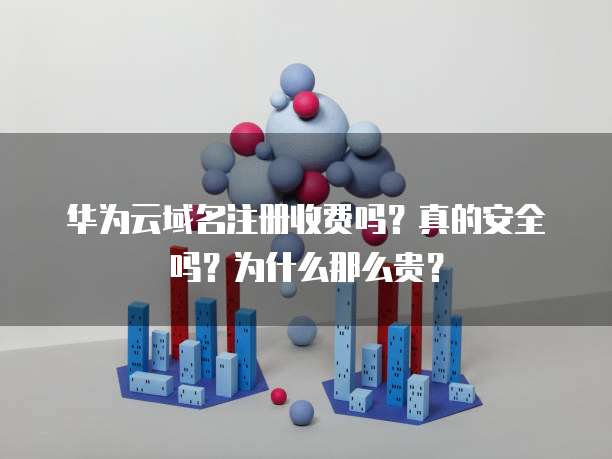 华为云域名注册收费吗?真的安全吗?为什么那么贵?