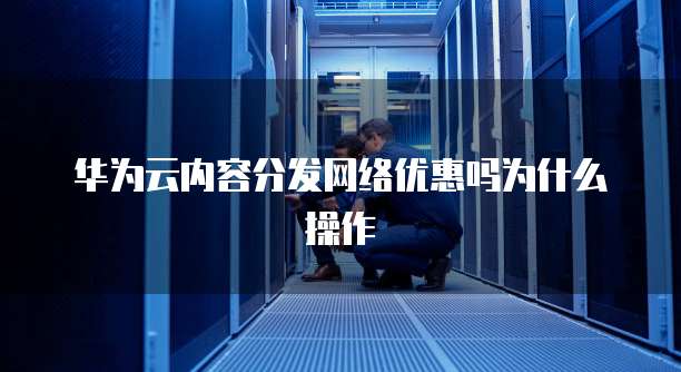 华为云内容分发网络优惠吗为什么操作