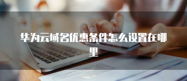 华为云域名优惠条件怎么设置在哪里