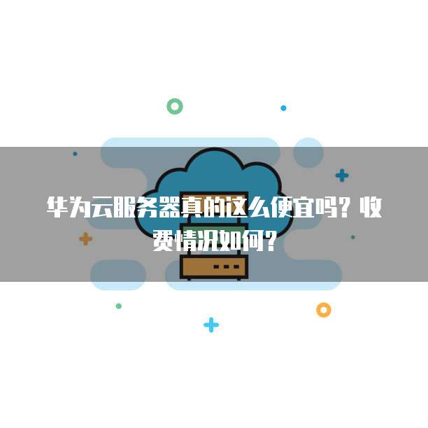 华为云服务器真的这么便宜吗?收费情况如何?