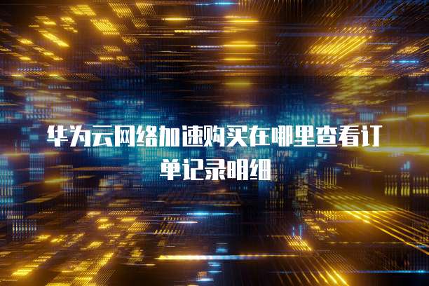 华为云网络加速购买在哪里查看订单记录明细