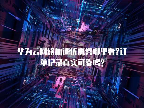 华为云网络加速优惠券哪里看?订单记录真实可靠吗?