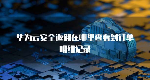 华为云安全返佣在哪里查看到订单明细记录